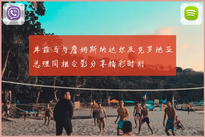 库兹马与詹姆斯纳达尔及克罗地亚总理同框合影分享精彩时刻