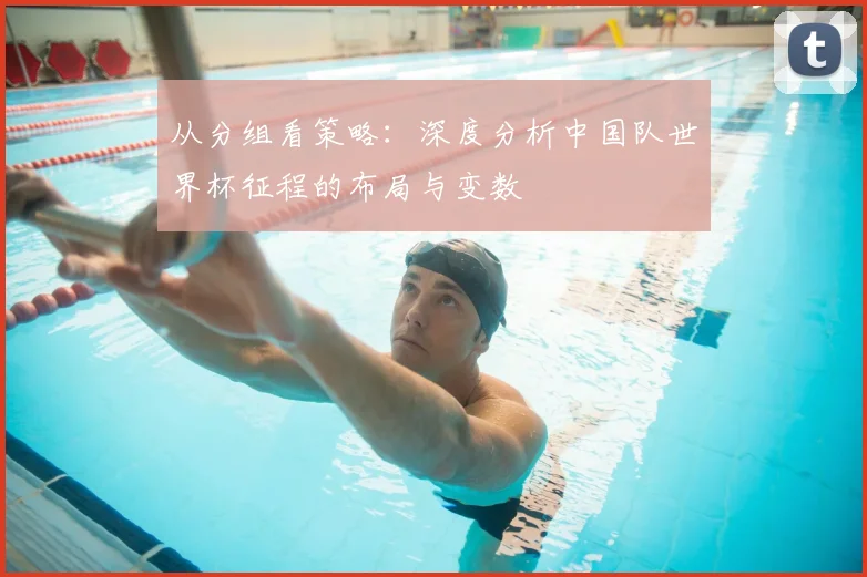 从分组看策略：深度分析中国队世界杯征程的布局与变数