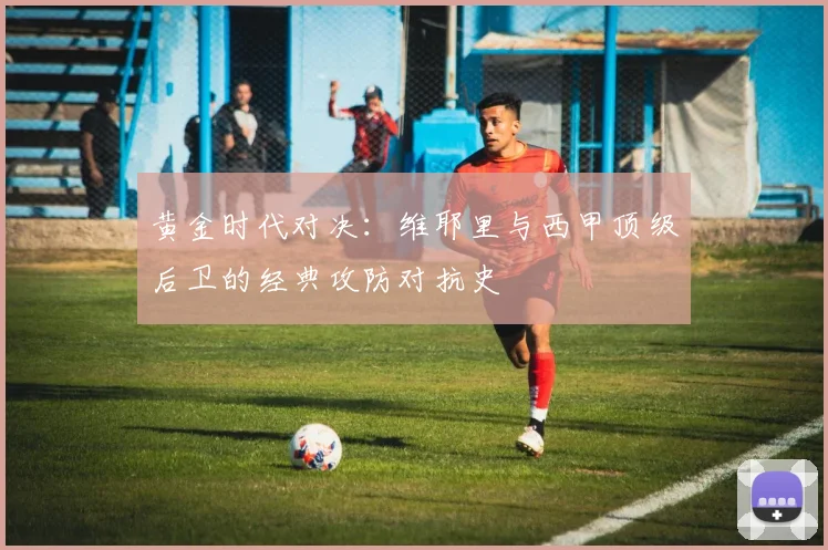 黄金时代对决：维耶里与西甲顶级后卫的经典攻防对抗史
