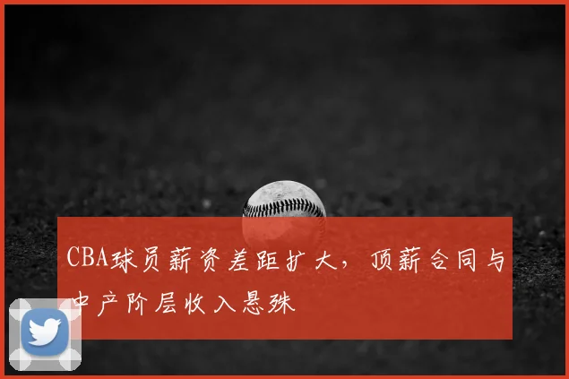 CBA球员薪资差距扩大，顶薪合同与中产阶层收入悬殊