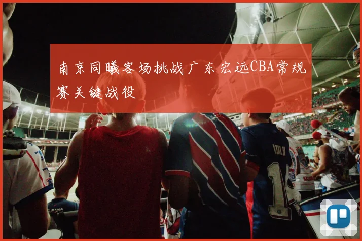 南京同曦客场挑战广东宏远CBA常规赛关键战役