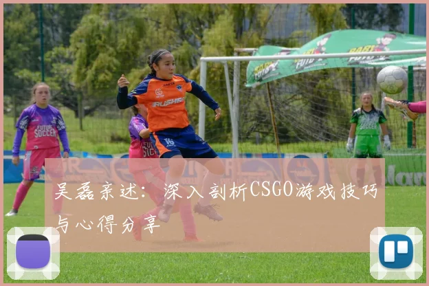 吴磊亲述:深入剖析CSGO游戏技巧与心得分享