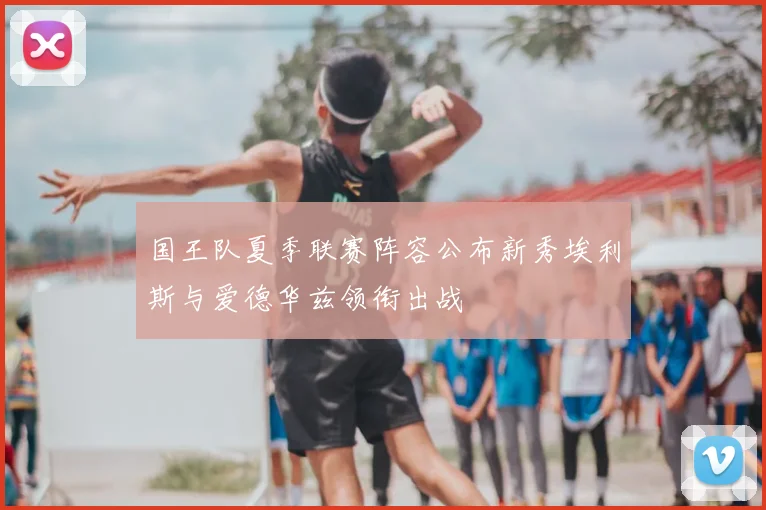 国王队夏季联赛阵容公布新秀埃利斯与爱德华兹领衔出战