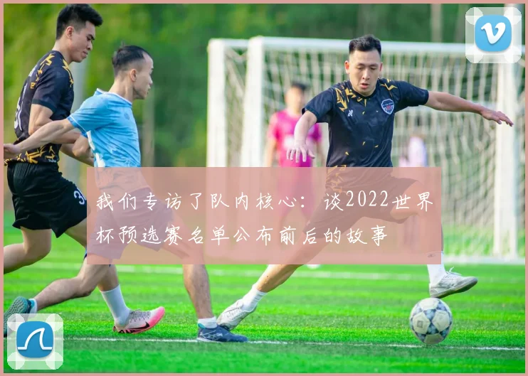 我们专访了队内核心:谈2022世界杯预选赛名单公布前后的故事