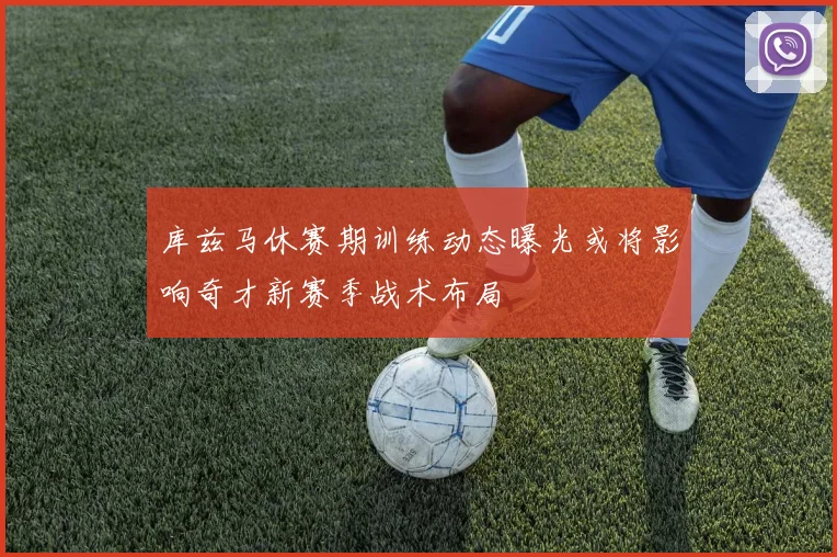 库兹马休赛期训练动态曝光或将影响奇才新赛季战术布局