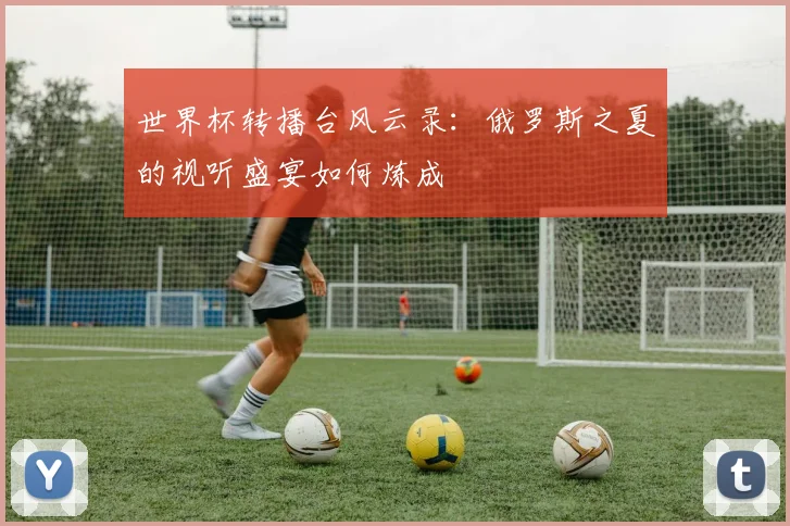 世界杯转播台风云录：俄罗斯之夏的视听盛宴如何炼成