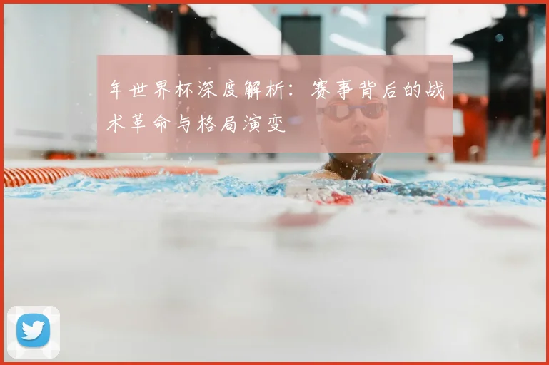 年世界杯深度解析:赛事背后的战术革命与格局演变