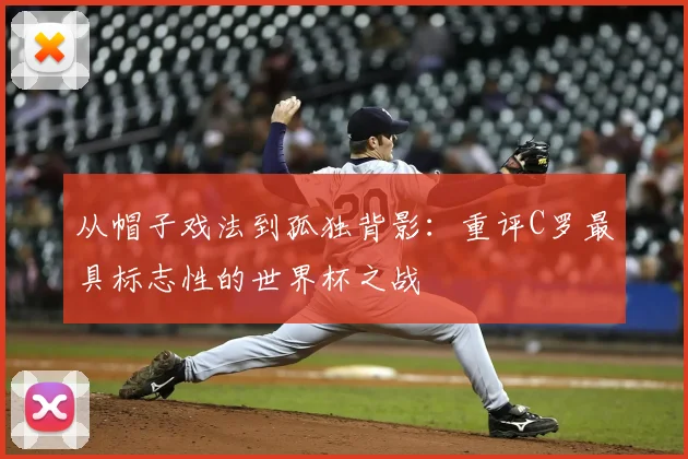 从帽子戏法到孤独背影：重评C罗最具标志性的世界杯之战