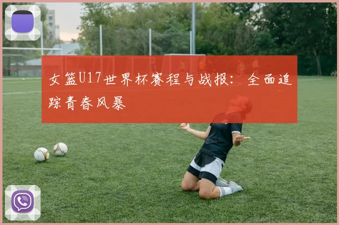 女篮U17世界杯赛程与战报：全面追踪青春风暴
