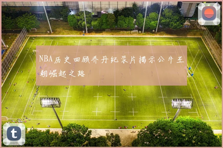 NBA历史回顾乔丹纪录片揭示公牛王朝崛起之路