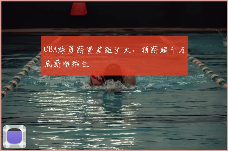 CBA球员薪资差距扩大，顶薪超千万底薪难维生