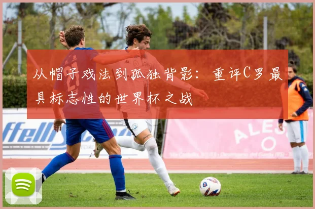 从帽子戏法到孤独背影:重评C罗最具标志性的世界杯之战