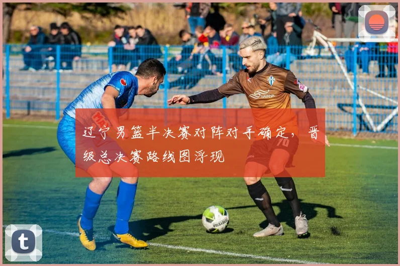 辽宁男篮半决赛对阵对手确定，晋级总决赛路线图浮现