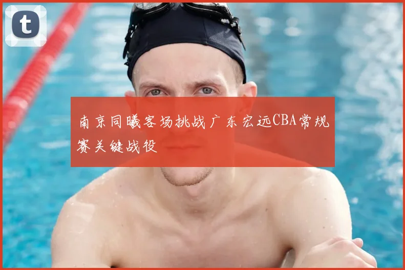 南京同曦客场挑战广东宏远CBA常规赛关键战役