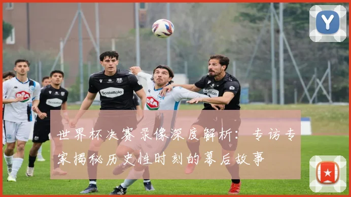 世界杯决赛录像深度解析：专访专家揭秘历史性时刻的幕后故事