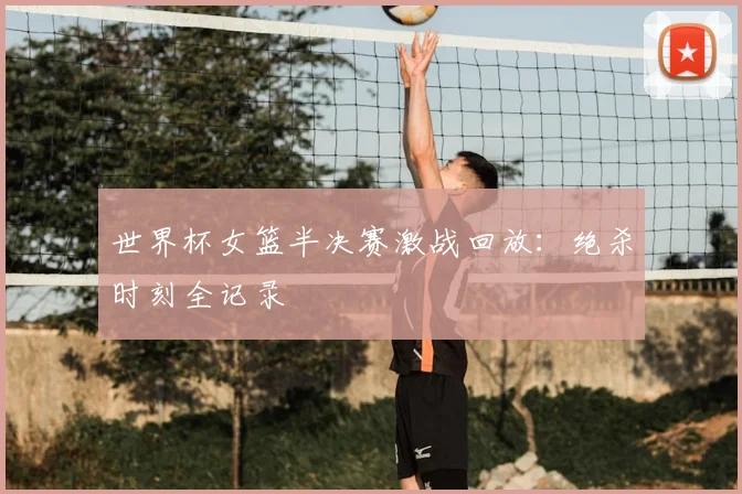 世界杯女篮半决赛激战回放：绝杀时刻全记录