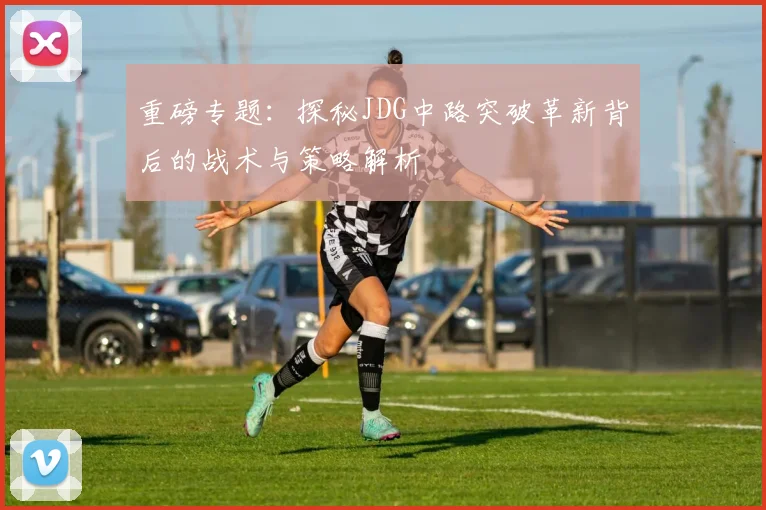 重磅专题:探秘JDG中路突破革新背后的战术与策略解析