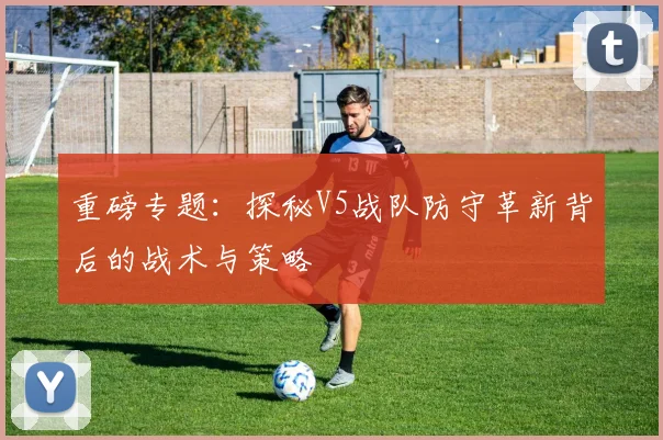 重磅专题:探秘V5战队防守革新背后的战术与策略