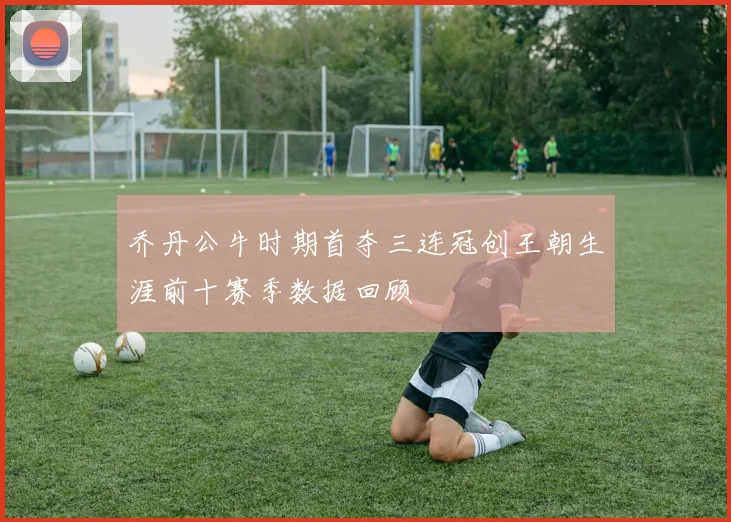 乔丹公牛时期首夺三连冠创王朝生涯前十赛季数据回顾