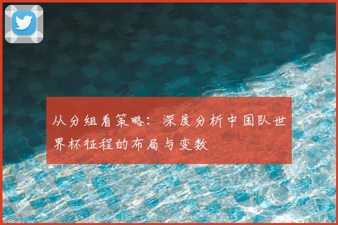 从分组看策略：深度分析中国队世界杯征程的布局与变数