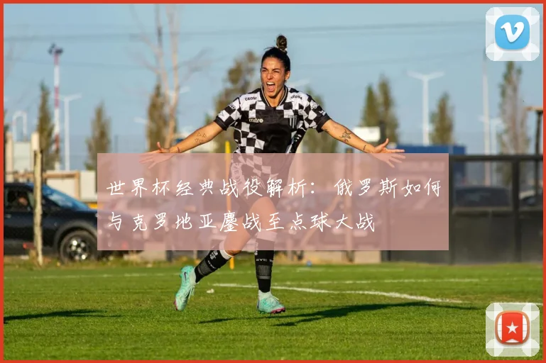 世界杯经典战役解析：俄罗斯如何与克罗地亚鏖战至点球大战