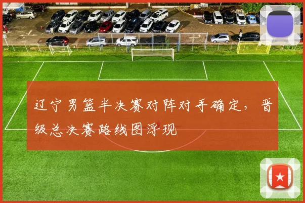 辽宁男篮半决赛对阵对手确定，晋级总决赛路线图浮现