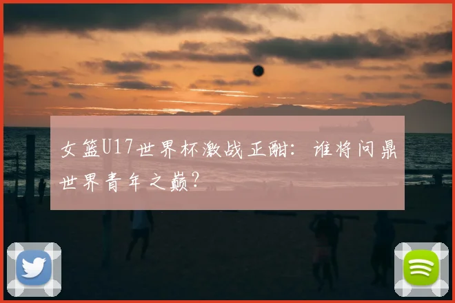 女篮U17世界杯激战正酣：谁将问鼎世界青年之巅？