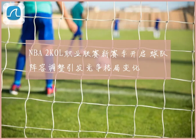 NBA 2KOL职业联赛新赛季开启 球队阵容调整引发竞争格局变化