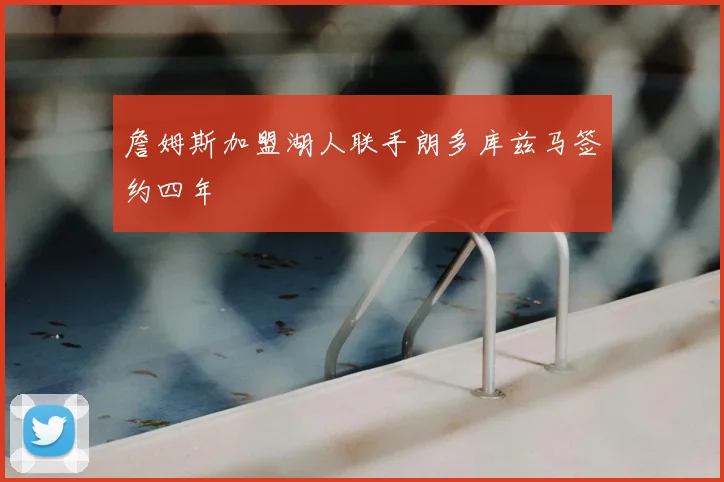 詹姆斯加盟湖人联手朗多库兹马签约四年