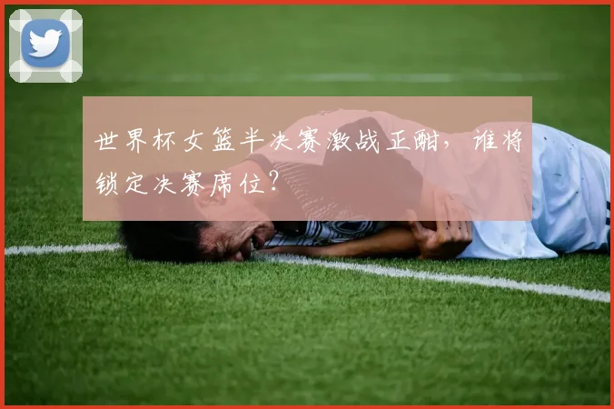 世界杯女篮半决赛激战正酣，谁将锁定决赛席位？