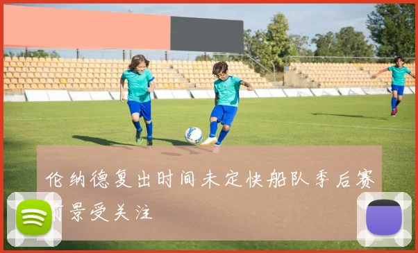 伦纳德复出时间未定快船队季后赛前景受关注