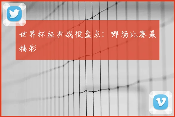 世界杯经典战役盘点：哪场比赛最精彩