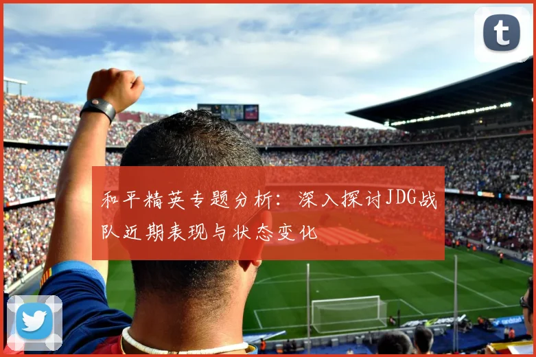 和平精英专题分析：深入探讨JDG战队近期表现与状态变化