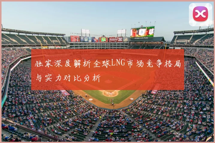 独家深度解析全球LNG市场竞争格局与实力对比分析