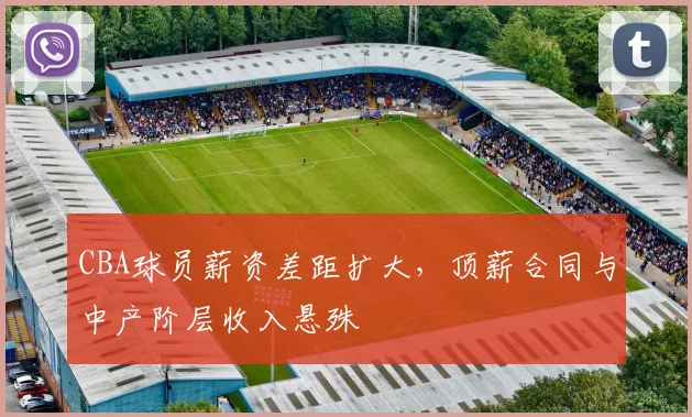 CBA球员薪资差距扩大,顶薪合同与中产阶层收入悬殊