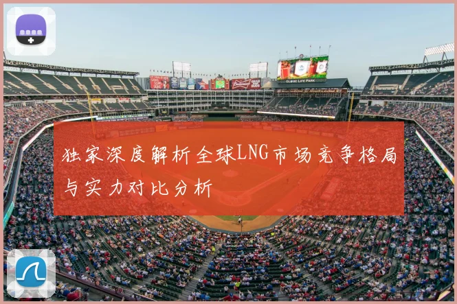 独家深度解析全球LNG市场竞争格局与实力对比分析