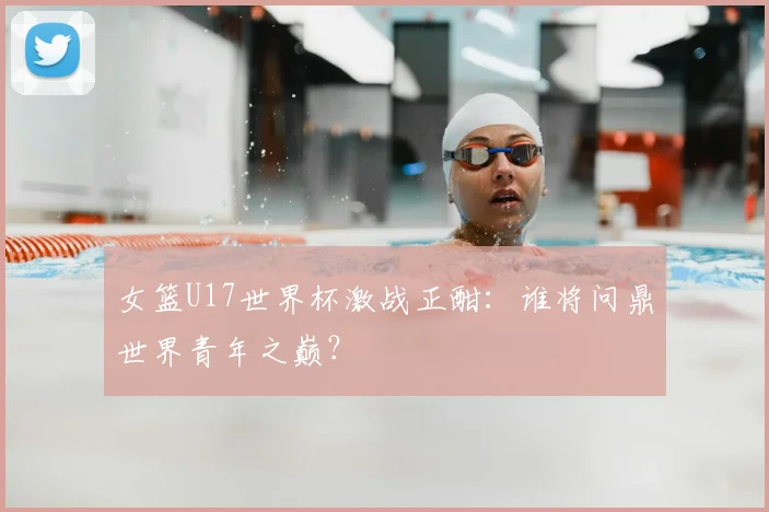 女篮U17世界杯激战正酣：谁将问鼎世界青年之巅？