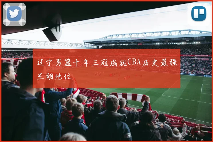 辽宁男篮十年三冠成就CBA历史最强王朝地位