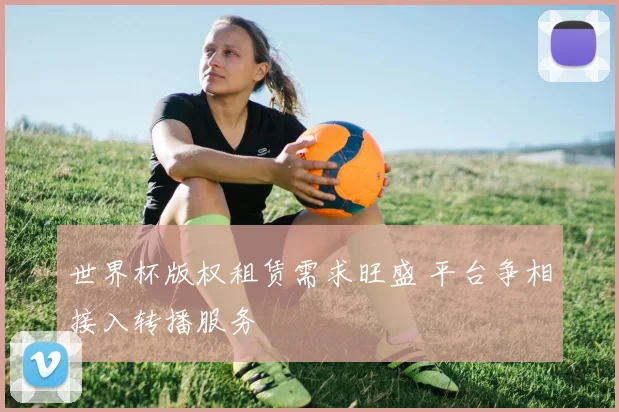 世界杯版权租赁需求旺盛 平台争相接入转播服务