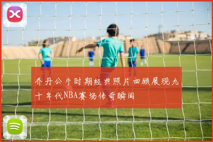 乔丹公牛时期经典照片回顾展现九十年代NBA赛场传奇瞬间