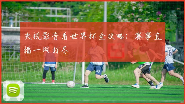 央视影音看世界杯全攻略：赛事直播一网打尽