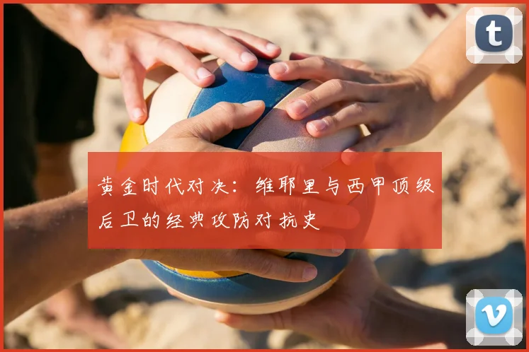 黄金时代对决：维耶里与西甲顶级后卫的经典攻防对抗史