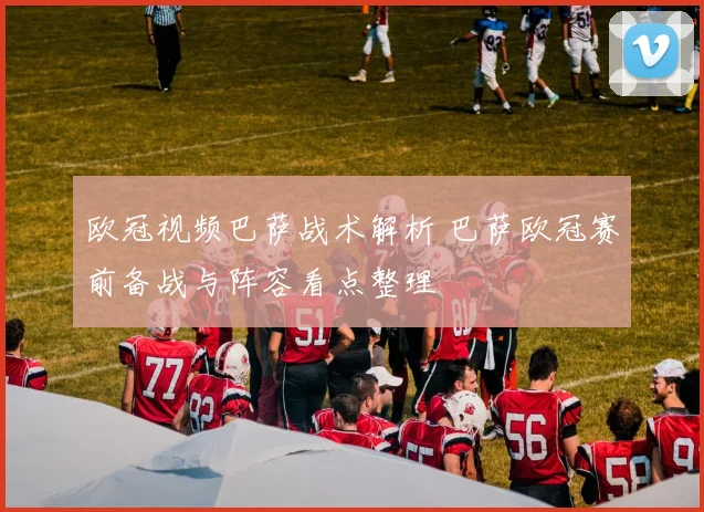 欧冠视频巴萨战术解析 巴萨欧冠赛前备战与阵容看点整理