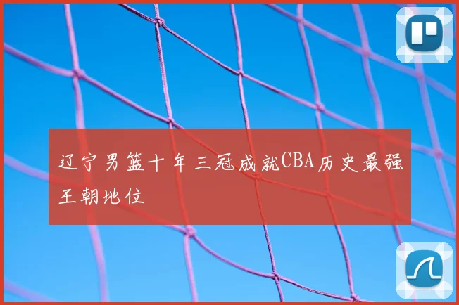 辽宁男篮十年三冠成就CBA历史最强王朝地位
