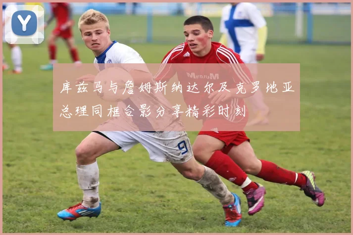 库兹马与詹姆斯纳达尔及克罗地亚总理同框合影分享精彩时刻