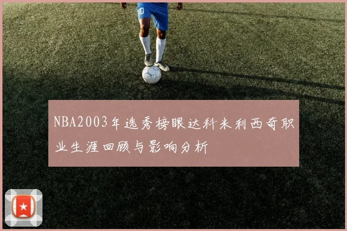 NBA2003年选秀榜眼达科米利西奇职业生涯回顾与影响分析