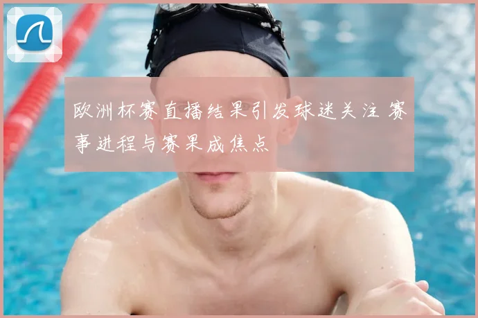 欧洲杯赛直播结果引发球迷关注 赛事进程与赛果成焦点