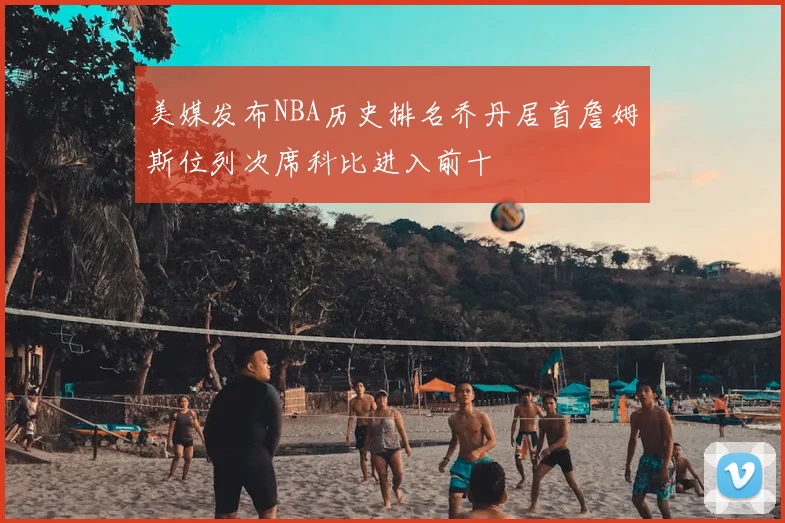 美媒发布NBA历史排名乔丹居首詹姆斯位列次席科比进入前十